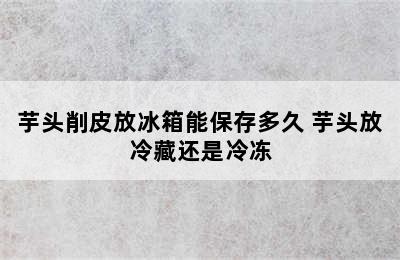 芋头削皮放冰箱能保存多久 芋头放冷藏还是冷冻